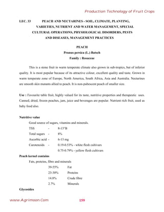 LEC. 33 PEACH AND NECTARINES - SOIL, CLIMATE, PLANTING,
VARIETIES, NUTRIENT AND WATER MANAGEMENT, SPECIAL
CULTURAL OPERATIONS, PHYSIOLOGICAL DISORDERS, PESTS
AND DISEASES, MANAGEMENT PRACTICES
PEACH
Prunus persica (L.) Batsch
Family : Rosaceae
This is a stone fruit in warm temperate climate also grown in sub-tropics, but of inferior
quality. It is most popular because of its attractive colour, excellent quality and taste. Grown in
warm temperate zone of Europe, North America, South Africa, Asia and Australia. Nectarines
are smooth skin mutants allied to peach. It is non-pubescent peach of smaller size.
Use : Favourite table fruit, highly valued for its taste, nutritive properties and therapeutic uses.
Canned, dried, frozen peaches, jam, juice and beverages are popular. Nutrient rich fruit, used as
baby food also.
Nutritive value
Good source of sugars, vitamins and minerals.
TSS - 8-13°B
Total sugars - 8%
Ascorbic acid - 6-13 mg
Carotenoids - 0.19-0.53% - white flesh cultivars
0.75-0.79% - yellow flesh cultivars
Peach kernel contains
Fats, proteins, fibre and minerals
39-55% Fat
23-30% Proteins
14.8% Crude fibre
2.7% Minerals
Glycosides
159
Production Technology of Fruit Crops
www.Agrimoon.Com
 