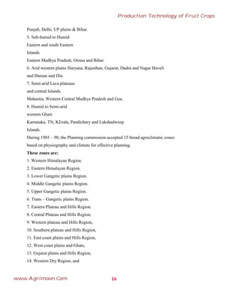 Punjab, Delhi, UP plains & Bihar.
5. Sub-humid to Humid
Eastern and south Eastern
Islands
Eastern Madhya Pradesh, Orissa and Bihar.
6. Arid western plains Haryana, Rajasthan, Gujarat, Dadra and Nagar Haveli
and Daman and Diu
7. Semi-arid Lava plateaus
and central Islands.
Mahastra, Western Central Madhya Pradesh and Goa.
8. Humid to Semi-arid
western Ghats
Karnataka, TN, KErala, Pandichary and Lakshadweep
Islands.
During 1985 – 90, the Planning commission accepted 15 broad agroclimatic zones
based on physiography and climate for effective planning.
These zones are:
1. Western Himalayan Region.
2. Eastern Himalayan Region.
3. Lower Gangetic plains Region.
4. Middle Gangetic plains Region.
5. Upper Gangetic plains Region.
6. Trans – Gangetic plains Region.
7. Eastern Plateau and Hills Region.
8. Central Plateau and Hills Region,
9. Western plateau and Hills Region,
10. Southern plateau and Hills Region,
11. East coast plains and Hills Region,
12. West coast plains and Ghats,
13. Gujarat plains and Hills Region,
14. Western Dry Region, and
16
Production Technology of Fruit Crops
www.Agrimoon.Com
 