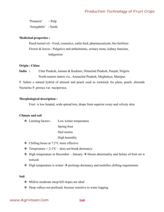 ‘Prunacin’ – Pulp
‘Amygdalin’ - Seeds
Medicinal properties :
Peach kernel oil - Food, cosmetics, cattle feed, pharmaceuticals, bio-fertilizer
Flower & leaves - Pulgative and anthelmintic, urinary stone, kidney function,
indigestion
Origin : China
India : Uttar Pradesh, Jammu & Kashmir, Himachal Pradesh, Punjab, Nilgiris
North eastern staters viz., Arunachal Pradesh, Meghalaya, Manipur.
P. behmi a natural hybrid of almond and peach used as rootstock for plum, peach, almonds
Nectarinc P. persica var. nucipersica.
Morphological description :
Fruit is low headed, wide spread tree, drupe from superior ovary and velvety skin.
Climate and soil
 Limiting factors : Low winter temperature
Spring frust
Hail storms
High humidity
 Chilling hours at 7.2°C more effective
 Temperature < 2-3°C – does not break dormancy.
 High temperature in December – January  bloom abnormality and failure of fruit set is
noticed.
 High temperature is winter  prolongs dormancy and multifies chilling requirement.
Soil
 Mild to moderate steep hill slopes are ideal
 Deep valleys not prefused, because sensitive to water logging.
160
Production Technology of Fruit Crops
www.Agrimoon.Com
 