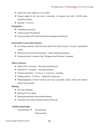  Sandy soils with a depth of 7.0 m is ideal.
 Oxygen supply to the root zone is important, so compact soils with <10-20% pores
should be avoided.
 Ideal pH – 5.8 to 6.8.
Propagation :
 T-budding is practiced.
 Autumn season  preferred.
 Leafy succulent soft wood and hardwood cuttings also preferred.
Peach itself is a successful rootstock :
 For raising rootstock, seeds from late cultivars are used. If early cv. Is used – germination
is poor.
 Removal of seed coat GA3 treatment – reduce stratification period.
 Nematode attack is common. But ‘Nenaguard and Okinoura’ exempted.
Others rootstock :
 Apricot  P. armeniaca – Root knot nematode rest.
 Almond  P. amygdalis – dwarfing rootstock
 Western sand cherry – P. berseyi, P. tomentosa – dwarfing.
 Namking cherry – P salicina – medicinal to large trees.
 Micropropagation of both rootstock and scion is possible, axillary shoots and embryo
culture are successful.
Planting
 One year old plants.
 Spacing 4-6 m in square
 Spring planting better than autumn planting
 Trees bare to be white washed to protect it from sun.
Training and pruning
Unpruned trees  Tall and dense
Weak crotches
161
Production Technology of Fruit Crops
www.Agrimoon.Com
 