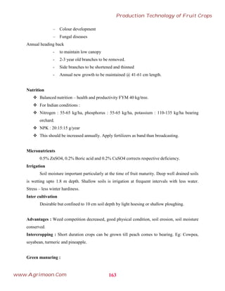 – Colour development
– Fungal diseases
Annual heading back
- to maintain low canopy
- 2-3 year old branches to be removed.
- Side branches to be shortened and thinned
- Annual new growth to be maintained @ 41-61 cm length.
Nutrition
 Balanced nutrition – health and productivity FYM 40 kg/tree.
 For Indian conditions :
 Nitrogen : 55-65 kg/ha, phosphorus : 55-65 kg/ha, potassium : 110-135 kg/ha bearing
orchard.
 NPK : 20:15:15 g/year
 This should be increased annually. Apply fertilizers as band than broadcasting.
Micronutrients
0.5% ZnSO4, 0.2% Boric acid and 0.2% CuSO4 corrects respective deficiency.
Irrigation
Soil moisture important particularly at the time of fruit maturity. Deep well drained soils
is wetting upto 1.8 m depth. Shallow soils is irrigation at frequent intervals with less water.
Stress – less winter hardiness.
Inter cultivation
Desirable but confined to 10 cm soil depth by light hoesing or shallow ploughing.
Advantages : Weed competition decreased, good physical condition, soil erosion, soil moisture
conserved.
Intercropping : Short duration crops can be grown till peach comes to bearing. Eg: Cowpea,
soyabean, turmeric and pineapple.
Green manuring :
163
Production Technology of Fruit Crops
www.Agrimoon.Com
 