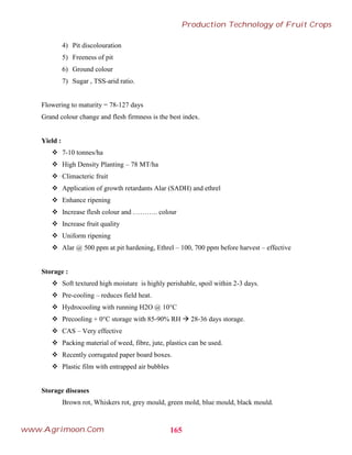 4) Pit discolouration
5) Freeness of pit
6) Ground colour
7) Sugar , TSS-arid ratio.
Flowering to maturity = 78-127 days
Grand colour change and flesh firmness is the best index.
Yield :
 7-10 tonnes/ha
 High Density Planting – 78 MT/ha
 Climacteric fruit
 Application of growth retardants Alar (SADH) and ethrel
 Enhance ripening
 Increase flesh colour and ……….. colour
 Increase fruit quality
 Uniform ripening
 Alar @ 500 ppm at pit hardening, Ethrel – 100, 700 ppm before harvest – effective
Storage :
 Soft textured high moisture is highly perishable, spoil within 2-3 days.
 Pre-cooling – reduces field heat.
 Hydrocooling with running H2O @ 10°C
 Precooling + 0°C storage with 85-90% RH  28-36 days storage.
 CAS – Very effective
 Packing material of weed, fibre, jute, plastics can be used.
 Recently corrugated paper board boxes.
 Plastic film with entrapped air bubbles
Storage diseases
Brown rot, Whiskers rot, grey mould, green mold, blue mould, black mould.
165
Production Technology of Fruit Crops
www.Agrimoon.Com
 