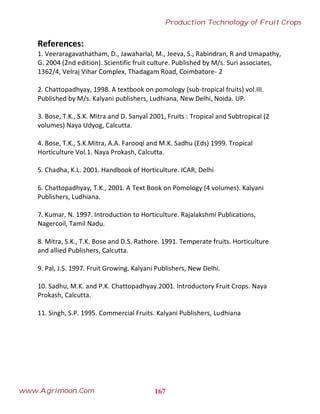 References:
1. Veeraragavathatham, D., Jawaharlal, M., Jeeva, S., Rabindran, R and Umapathy,
G. 2004 (2nd edition). Scientific fruit culture. Published by M/s. Suri associates,
1362/4, Velraj Vihar Complex, Thadagam Road, Coimbatore- 2
2. Chattopadhyay, 1998. A textbook on pomology (sub-tropical fruits) vol.III.
Published by M/s. Kalyani publishers, Ludhiana, New Delhi, Noida. UP.
3. Bose, T.K., S.K. Mitra and D. Sanyal 2001, Fruits : Tropical and Subtropical (2
volumes) Naya Udyog, Calcutta.
4. Bose, T.K., S.K.Mitra, A.A. Farooqi and M.K. Sadhu (Eds) 1999. Tropical
Horticulture Vol.1. Naya Prokash, Calcutta.
5. Chadha, K.L. 2001. Handbook of Horticulture. ICAR, Delhi
6. Chattopadhyay, T.K., 2001. A Text Book on Pomology (4 volumes). Kalyani
Publishers, Ludhiana.
7. Kumar, N. 1997. Introduction to Horticulture. Rajalakshmi Publications,
Nagercoil, Tamil Nadu.
8. Mitra, S.K., T.K. Bose and D.S. Rathore. 1991. Temperate fruits. Horticulture
and allied Publishers, Calcutta.
9. Pal, J.S. 1997. Fruit Growing. Kalyani Publishers, New Delhi.
10. Sadhu, M.K. and P.K. Chattopadhyay.2001. Introductory Fruit Crops. Naya
Prokash, Calcutta.
11. Singh, S.P. 1995. Commercial Fruits. Kalyani Publishers, Ludhiana
167
Production Technology of Fruit Crops
www.Agrimoon.Com
 