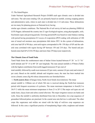 15. The Island Region.
Under National Agricultural Research Project (NARP) each agro climatic zone is divided into
sub-sones. The sub-zones totaling 120, are primarily based on rainfall, existing cropping pattern
and administrative units, where in each state is divided into 2-12 sub-zones. These delineations
are too many for planning process at National level, having
similar agro climatic conditions. The National Be of soil survey & land use planning (NBSS &
LUP) Nagpur, delineated the country into 21 agro Ecological regions, using physiographic, soils,
bioclimatic types and growing periods. Growing period (GP) was based on water balance starting
with period having precipitation 0.5 excess of evaporation (PET) ending with utilization of 100
mm of stored soil moisture once precipitation falls below PET. In this system of delineations,
arid zone had GP of 90 days, semi-arid region corresponded to 90- 150 days of GP and the sub-
arid zone correlated with region having GP between 150 and 210 days. The humid and pre-
humid zones had GP of 210-270 days and more than 270 days/year respectively.
The Climatic Zons of Tamil Nadu
Tamil Nadu forms the southernmost state of Indian Union located between 8° 20 ` to 13 °10 `
north latitude and 76° 15 to 80° 20` east longitude. The man annual rainfalls is 974mm (Table)
with the highest contribution from north-logged monsooon 47 per cnet of
total rainfall), followed by south-west monsson (32 per cent), summer (16 per cent) and winter (5
per cent). Based on the rainfall, altitude and irrigation souce, the state has been marked into
seven c;limatic zones (fig.44) whose characterisitcs are furnished below.
1. North-eastern Zone: (Chengai-Anna, North Arcot Sotuh Arcot districts): The mean
annual rainfall is 1100mm out of which 566 mm is received during the North-East monsoon
period with frequent occurrence of cycloners. The mean maximum temperature is from28.5 to
38.4° C while the mean minimum temperature is from 21 to 28° C.The major soil types are red
sandy loam, clayey loam and saline coastal alluvium. The major irrigation sources are hanks and
wells. Since the rainfall is uniformly distributed from July to December, two crop sequences of
groundnut followed pulses are practised. In the coastal area rain-fed rice is cultivated. The other
crops like sugarcance and millets are raised with the help of well.two crop sequences are
followed. In this zone a significant practice of transplanting finger milet, sorghunm and tomato
17
Production Technology of Fruit Crops
www.Agrimoon.Com
 