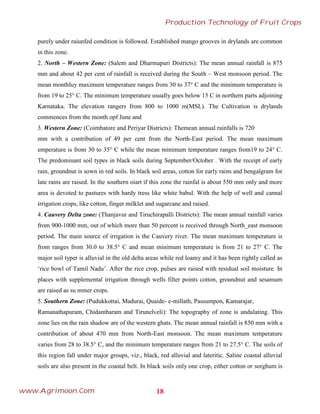 purely under raiunfed condition is followed. Established mango grooves in drylands are common
in this zone.
2. North – Western Zone: (Salem and Dharmapuri Districts): The mean annual rainfall is 875
mm and about 42 per cent of rainfall is received during the South – West monsoon period. The
mean monthluy maximum temperature ranges from 30 to 37° C and the minimum temperature is
from 19 to 25° C. The minimum temperature usually goes below 15 C in northern parts adjoining
Karnataka. The elevation rangers from 800 to 1000 m(MSL). The Cultivation is drylands
commences from the month opf June and
3. Western Zone: (Coimbatore and Periyar Districts): Themean annual rainfalls is 720
mm with a contribution of 49 per cent from the North-East period. The mean maximum
emperature is from 30 to 35° C while the mean minimum temperature ranges from19 to 24° C.
The predominant soil types in black soils during September/October . With the receipt of early
rain, groundnut is sown in red soils. In black soil areas, cotton for early rains and bengalgram for
late rains are raised. In the southern oiart if this zone the rainfal is about 550 mm only and more
area is devoted to pastures with hardy tress like white babul. With the help of well and cannal
irrigation crops, like cotton, finger milklet and sugarcane and raised.
4. Cauvery Delta zone: (Thanjavur and Tiruchirapalli Districts): The mean annual rainfall varies
from 900-1000 mm, out of which more than 50 percent is received through North_east monsoon
period. The main source of irrigation is the Cauvery river. The mean maximum temperature is
from ranges from 30.0 to 38.5° C and mean minimum temperature is from 21 to 27° C. The
major soil typer is alluvial in the old delta areas while red loamy and it has been rightly called as
‘rice bowl of Tamil Nadu’. After the rice crop, pulses are raised with residual soil moisture. In
places with supplemental irrigation through wells filter points cotton, groundnut and sesamum
are raised as su mmer crops.
5. Southern Zone: (Pudukkottai, Madurai, Quaide- e-millath, Passumpon, Kamarajar,
Ramanathapuram, Chidambaram and Tirunelveli): The topography of zone is undulating. This
zone lies on the rain shadow are of the western ghats. The mean annual rainfall is 850 mm with a
contribution of about 470 mm from North-East monsoon. The mean maximum temperature
varies from 28 to 38.5° C, and the minimum temperature ranges from 21 to 27.5° C. The soils of
this region fall under major groups, viz., black, red alluvial and lateritic. Saline coastal alluvial
soils are also present in the coastal belt. In black soils only one crop, either cotton or sorghum is
18
Production Technology of Fruit Crops
www.Agrimoon.Com
 