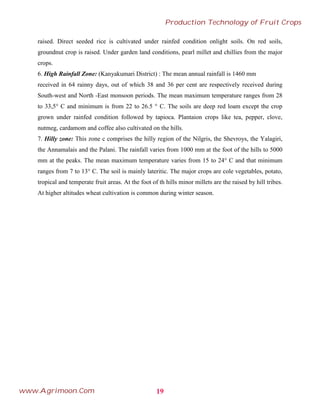 raised. Direct seeded rice is cultivated under rainfed condition onlight soils. On red soils,
groundnut crop is raised. Under garden land conditions, pearl millet and chillies from the major
crops.
6. High Rainfall Zone: (Kanyakumari District) : The mean annual rainfall is 1460 mm
received in 64 rainny days, out of which 38 and 36 per cent are respectively received during
South-west and North -East monsoon periods. The mean maximum temperature ranges from 28
to 33,5° C and minimum is from 22 to 26.5 ° C. The soils are deep red loam except the crop
grown under rainfed condition followed by tapioca. Plantaion crops like tea, pepper, clove,
nutmeg, cardamom and coffee also cultivated on the hills.
7. Hilly zone: This zone c comprises the hilly region of the Nilgris, the Shevroys, the Yalagiri,
the Annamalais and the Palani. The rainfall varies from 1000 mm at the foot of the hills to 5000
mm at the peaks. The mean maximum temperature varies from 15 to 24° C and that minimum
ranges from 7 to 13° C. The soil is mainly lateritic. The major crops are cole vegetables, potato,
tropical and temperate fruit areas. At the foot of th hills minor millets are the raised by hill tribes.
At higher altitudes wheat cultivation is common during winter season.
19
Production Technology of Fruit Crops
www.Agrimoon.Com
 