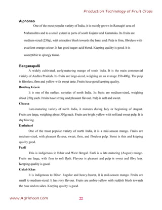Alphonso
One of the most popular variety of India, it is mainly grown in Ratnagiri area of
Maharashtra and to a small extent in parts of south Gujarat and Karnataka. Its fruits are
medium-sized (250g), with attractive blush towards the basal end. Pulp is firm, fibreless with
excellent orange colour. It has good sugar: acid blend. Keeping quality is good. It is
susceptible to spongy tissue.
Banganapalli
A widely cultivated, early-maturing mango of south India. It is the main commercial
variety of Andhra Pradesh. Its fruits are large-sized, weighing on an average 350-400g. The pulp
is fibreless, firm and yellow with sweet taste. Fruits have good keeping quality.
Bombay Green
It is one of the earliest varieties of north India. Its fruits are medium-sized, weighing
about 250g each. Fruits have strong and pleasant flavour. Pulp is soft and sweet.
Chausa
Late-maturing variety of north India, it matures during July or beginning of August.
Fruits are large, weighing about 350g each. Fruits are bright yellow with soft'and sweet pulp. It is
shy bearing.
Dashehari
One of the most popular variety of north India, it is a mid-season mango. Fruits are
medium-sized, with pleasant flavour, sweet, firm, and fibreless pulp. Stone is thin and keeping
quality good.
Fazli
This is indigenous to Bihar and West Bengal. Fazli is a late-maturing (August) mango.
Fruits are large, with firm to soft flesh. Flavour is pleasant and pulp is sweet and fibre less.
Keeping quality is good.
Gulab Khas
It is indigenous to Bihar. Regular and heavy-bearer, it is mid-season mango. Fruits are
small to medium-sized. It has rosy flavour. Fruits are ambre-yellow with reddish blush towards
the base and on sides. Keeping quality is good.
22
Production Technology of Fruit Crops
www.Agrimoon.Com
 