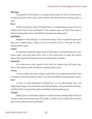 Himsagar
Very popular in West Bengal, it is a regular-bearing mango. Its fruits are medium-sized,
having good quality. Flesh is firm, yellow, fibreless with pleasant flavour. Keeping quality is
good.
Kesar
Popular in Saurashtra region of Gujarat, Kesar is an irregular-bearing mango. Fruits are
medium-sized. Flesh is sweet and fibreless. It has excellent sugar: acid blend. Fruits ripen to
attractive apricot-yellow colour with red blush. It has good processing quality.
Kishenbhog
Indigenous to West Bengal, it is a mid-season mango. Fruits are medium to large-sized,
good with a pleasant flavour. There are traces of turpentine. Flesh is firm with few fibres.
Keeping quality is good.
Langra
An important commercial mango variety of north India, it is biennial-bearer and a mid-
season variety, with good quality fruits. Flesh is firm, lemon-yellow in colour and scarcely
fibrous. It has characteristic turpentine flavour. Keeping quality is medium.
Mankurad
It is a mid-season variety, popular in Goa. Fruits are medium-sized with yellow skin.
Flesh is firm, cadmium yellow and fibreless. Keeping quality is good.
Neelum
A heavy-yielding, late-season mango in south India, it has regular-bearing habit. Fruits
are medium-sized with good flavour. Flesh is soft, yellow and fibreless. Keeping quality is good.
Pairi
A native to coastal Maharashtra including Goa, it is an early-maturing, heavy and
regular-bearer mango. Fruits are medium-sized with good quality. It has good flavour with sugar:
acid blend. Flesh is soft, primuline-yellow and fibreless. Keeping quality is poor.
Totapuri
Widely grown in south India, Totapuri is a regular and heavy-bearing mango. Fruits are
medium to large with prominent sinus. Fruit quality is medium. It has a typical flavour and flat
taste. Flesh is cadmium-yellow and fibreless.
23
Production Technology of Fruit Crops
www.Agrimoon.Com
 