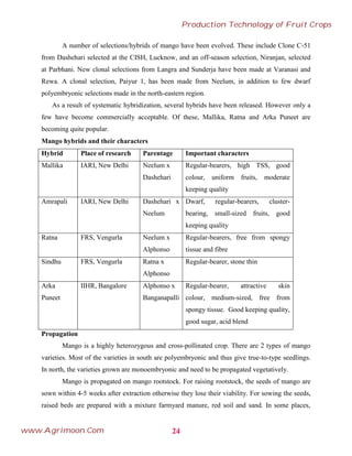 A number of selections/hybrids of mango have been evolved. These include Clone C-51
from Dashehari selected at the CISH, Lucknow, and an off-season selection, Niranjan, selected
at Parbhani. New clonal selections from Langra and Sunderja have been made at Varanasi and
Rewa. A clonal selection, Paiyur 1, has been made from Neelum, in addition to few dwarf
polyembryonic selections made in the north-eastern region.
As a result of systematic hybridization, several hybrids have been released. However only a
few have become commercially acceptable. Of these, Mallika, Ratna and Arka Puneet are
becoming quite popular.
Mango hybrids and their characters
Hybrid Place of research Parentage Important characters
Mallika IARI, New Delhi Neelum x
Dashehari
Regular-bearers, high TSS, good
colour, uniform fruits, moderate
keeping quality
Amrapali IARI, New Delhi Dashehari x
Neelum
Dwarf, regular-bearers, cluster-
bearing, small-sized fruits, good
keeping quality
Ratna FRS, Vengurla Neelum x
Alphonso
Regular-bearers, free from spongy
tissue and fibre
Sindhu FRS, Vengurla Ratna x
Alphonso
Regular-bearer, stone thin
Arka
Puneet
IIHR, Bangalore Alphonso x
Banganapalli
Regular-bearer, attractive skin
colour, medium-sized, free from
spongy tissue. Good keeping quality,
good sugar, acid blend
Propagation
Mango is a highly heterozygous and cross-pollinated crop. There are 2 types of mango
varieties. Most of the varieties in south are polyembryonic and thus give true-to-type seedlings.
In north, the varieties grown are monoembryonic and need to be propagated vegetatively.
Mango is propagated on mango rootstock. For raising rootstock, the seeds of mango are
sown within 4-5 weeks after extraction otherwise they lose their viability. For sowing the seeds,
raised beds are prepared with a mixture farmyard manure, red soil and sand. In some places,
24
Production Technology of Fruit Crops
www.Agrimoon.Com
 