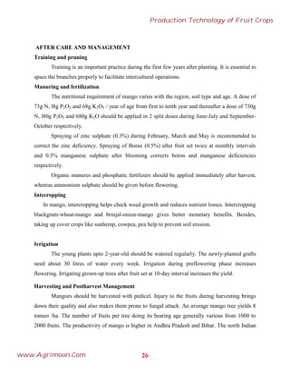 AFTER CARE AND MANAGEMENT
Training and pruning
Training is an important practice during the first few years after planting. It is essential to
space the branches properly to facilitate intercultural operations.
Manuring and fertilization
The nutritional requirement of mango varies with the region, soil type and age. A dose of
73g N, l8g P2O2 and 68g K2O5 / year of age from first to tenth year and thereafter a dose of 730g
N, l80g P2O5 and 680g K2O should be applied in 2 split doses during June-July and September-
October respectively.
Spraying of zinc sulphate (0.3%) during February, March and May is recommended to
correct the zinc deficiency. Spraying of Borax (0.5%) after fruit set twice at monthly intervals
and 0.5% manganese sulphate after blooming corrects boron and manganese deficiencies
respectively.
Organic manures and phosphatic fertilizers should be applied immediately after harvest,
whereas ammonium sulphate should be given before flowering.
Intecropping
In mango, intercropping helps check weed growth and reduces nutrient losses. Intercropping
blackgram-wheat-mango and brinjal-onion-mango gives better monetary benefits. Besides,
taking up cover crops like sunhemp, cowpea, pea help to prevent soil erosion.
Irrigation
The young plants upto 2-year-old should be watered regularly. The newly-planted grafts
need about 30 litres of water every week. Irrigation during preflowering phase increases
flowering. Irrigating grown-up trees after fruit set at 10-day interval increases the yield.
Harvesting and Postharvest Management
Mangoes should be harvested with pedicel. Injury to the fruits during harvesting brings
down their quality and also makes them prone to fungal attack. An average mango tree yields 8
tonnes /ha. The number of fruits per tree doing its bearing age generally various from 1000 to
2000 fruits. The productivity of mango is higher in Andhra Pradesh and Bihar. The north Indian
26
Production Technology of Fruit Crops
www.Agrimoon.Com
 