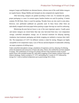 mangoes Langra and Dashehari are alternate-bearers, whereas most of the south Indian mangoes
are regular bearers. Mango Mallika and Amrapali are also comparatively regular-bearer.
After harvesting, mangoes are graded according to their size. To maintain the quality,
proper packaging is a must. In western region, bamboo baskets are used for packing. A basket
contains 50-100 fruits. Straw is used for packing. Wooden boxes are also used in some place.
However, now perforated cardboard are generally used. In these boxes either fruits are
individually wrapped with tissue paper before packing or paper shavings are used for cushioning.
Minimizing the post harvest losses is one of the most important aspects. Usually green
and mature mangoes are stored better than ripe ones harvested from trees. Low temperature
storage, controlled atmospheric storage, use of chemical treatment for delaying ripening,
irradiation, heat treatment, packaging and shrink wrapping are methods to increase their shelf-
life. The temperature of 5-16°C for different varieties is ideal for storing. Mangoes are highly
susceptible to low temperature injury. Loss of flavour and development of undesirable softening
are major symptoms of chilling injury.
Under controlled atmospheric storage, retardation of respiratory activity, delaying of softening,
colour development and senescence of fruits take place. Hence, this method has not been adopted
in mango. The combination of waxing (3%) along with hot-water treatment results in good
quality fruits with extended storage life. Individual wrapping of fruit imparts uniform colour and
reduces shrinkage. Hydro-cooling at 12°-15°C and holding for 2 weeks at 15°C followed by
storage for 1 week at ambient temperature gives good storage life to fruits.
27
Production Technology of Fruit Crops
www.Agrimoon.Com
 