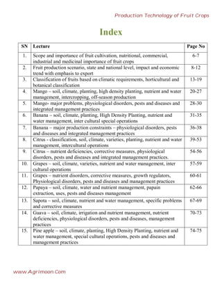 Index
SN Lecture Page No
1. Scope and importance of fruit cultivation, nutritional, commercial,
industrial and medicinal importance of fruit crops
6-7
2. Fruit production scenario, state and national level, impact and economic
trend with emphasis to export
8-12
3. Classification of fruits based on climatic requirements, horticultural and
botanical classification
13-19
4. Mango – soil, climate, planting, high density planting, nutrient and water
management, intercropping, off-season production
20-27
5. Mango- major problems, physiological disorders, pests and diseases and
integrated management practices
28-30
6. Banana – soil, climate, planting, High Density Planting, nutrient and
water management, inter cultural special operations
31-35
7. Banana – major production constraints – physiological disorders, pests
and diseases and integrated management practices
36-38
8. Citrus - classification, soil, climate, varieties, planting, nutrient and water
management, intercultural operations
39-53
9. Citrus – nutrient deficiencies, corrective measures, physiological
disorders, pests and diseases and integrated management practices.
54-56
10. Grapes – soil, climate, varieties, nutrient and water management, inter
cultural operations
57-59
11. Grapes – nutrient disorders, corrective measures, growth regulators,
Physiological disorders, pests and diseases and management practices
60-61
12. Papaya – soil, climate, water and nutrient management, papain
extraction, uses, pests and diseases management
62-66
13. Sapota – soil, climate, nutrient and water management, specific problems
and corrective measures
67-69
14. Guava – soil, climate, irrigation and nutrient management, nutrient
deficiencies, physiological disorders, pests and diseases, management
practices
70-73
15. Pine apple – soil, climate, planting, High Density Planting, nutrient and
water management, special cultural operations, pests and diseases and
management practices
74-75
Production Technology of Fruit Crops
www.Agrimoon.Com
 