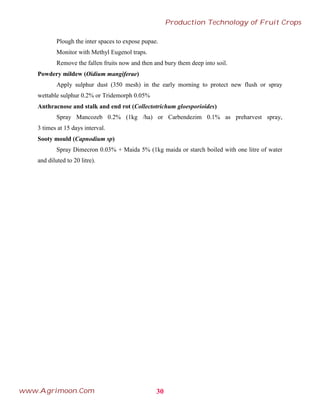 Plough the inter spaces to expose pupae.
Monitor with Methyl Eugenol traps.
Remove the fallen fruits now and then and bury them deep into soil.
Powdery mildew (Oidium mangiferae)
Apply sulphur dust (350 mesh) in the early morning to protect new flush or spray
wettable sulphur 0.2% or Tridemorph 0.05%
Anthracnose and stalk and end rot (Collectotrichum gloesporioides)
Spray Mancozeb 0.2% (1kg /ha) or Carbendezim 0.1% as preharvest spray,
3 times at 15 days interval.
Sooty mould (Capnodium sp)
Spray Dimecron 0.03% + Maida 5% (1kg maida or starch boiled with one litre of water
and diluted to 20 litre).
30
Production Technology of Fruit Crops
www.Agrimoon.Com
 