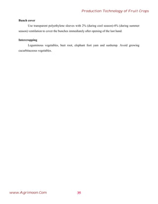 Bunch cover
Use transparent polyethylene sleeves with 2% (during cool season)-4% (during summer
season) ventilation to cover the bunches immediately after opening of the last hand.
Intercropping
Leguminous vegetables, beet root, elephant foot yam and sunhemp. Avoid growing
cucurbitaceous vegetables.
35
Production Technology of Fruit Crops
www.Agrimoon.Com
 