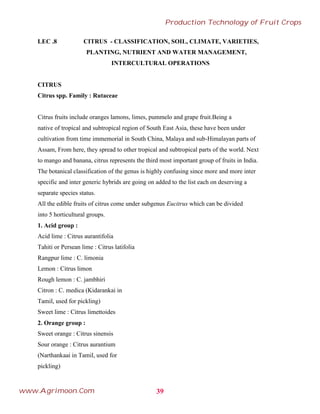 LEC .8 CITRUS - CLASSIFICATION, SOIL, CLIMATE, VARIETIES,
PLANTING, NUTRIENT AND WATER MANAGEMENT,
INTERCULTURAL OPERATIONS
CITRUS
Citrus spp. Family : Rutaceae
Citrus fruits include oranges lamons, limes, pummelo and grape fruit.Being a
native of tropical and subtropical region of South East Asia, these have been under
cultivation from time immemorial in South China, Malaya and sub-Himalayan parts of
Assam, From here, they spread to other tropical and subtropical parts of the world. Next
to mango and banana, citrus represents the third most important group of fruits in India.
The botanical classification of the genus is highly confusing since more and more inter
specific and inter generic hybrids are going on added to the list each on deserving a
separate species status.
All the edible fruits of citrus come under subgenus Eucitrus which can be divided
into 5 horticultural groups.
1. Acid group :
Acid lime : Citrus aurantifolia
Tahiti or Persean lime : Citrus latifolia
Rangpur lime : C. limonia
Lemon : Citrus limon
Rough lemon : C. jambhiri
Citron : C. medica (Kidarankai in
Tamil, used for pickling)
Sweet lime : Citrus limettoides
2. Orange group :
Sweet orange : Citrus sinensis
Sour orange : Citrus aurantium
(Narthankaai in Tamil, used for
pickling)
39
Production Technology of Fruit Crops
www.Agrimoon.Com
 