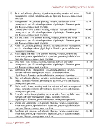 16. Jack - soil, climate, planting, high density planting, nutrient and water
management, special cultural operations, pests and diseases, management
practices
76-81
17. Pomegranate - soil, climate, planting, varieties, nutrient and water
management, special cultural operations, physiological disorders, pests
and diseases, management practices
82-89
18. Custard apple - soil, climate, planting, varieties , nutrient and water
management, special cultural operations, physiological disorders, pests
and diseases, management practices
90-94
19. Ber and Jamun - soil, climate, planting, varieties, nutrient and water
management, special cultural operations, physiological disorders, pests
and diseases, management practices
95-102
20. Amla - soil, climate, planting, varieties, nutrient and water management,
special cultural operations, physiological disorders, pests and diseases,
management practices
103-107
21. Wood apple and Bael - soil, climate, planting, varieties, nutrient and
water management, special cultural operations, physiological disorders,
pests and diseases, management practices
108-111
22. Date palm - soil, climate, planting, varieties, nutrient and water
management, special cultural operations, physiological disorders, pests
and diseases, management practices
112-115
23. Subtropical fruits - Mangosteen - soil, climate, planting, varieties,
nutrient and water management, special cultural operations,
physiological disorders, pests and diseases, management practices
116-118
24. Fig - soil, climate, planting, varieties, nutrient and water management,
special cultural operations, physiological disorders, pests and diseases,
management practices
119-122
25. Litchi - soil, climate, planting, varieties, nutrient and water management,
special cultural operations, physiological disorders, pests and diseases,
management practices.
123-126
26. Avocado - soil, climate, planting, races, varieties, flowering behaviour,
nutrient and water management, special cultural operations,
physiological disorders, pests and diseases, management practices
127-131
27. Durian and Carambola - soil, climate, planting, varieties, nutrient and
water management, special cultural operations, physiological disorders,
pests and diseases, management practices
132-135
28. Rambutan and Longan - soil, climate, planting, varieties, nutrient and
water management, special cultural operations, physiological disorders,
pests and diseases, management practices
136-141
Production Technology of Fruit Crops
www.Agrimoon.Com
 