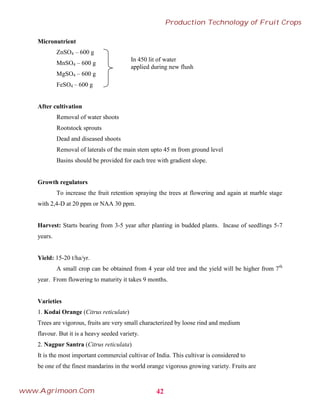 Micronutrient
ZnSO4 – 600 g
MnSO4 – 600 g
MgSO4 – 600 g
FeSO4 – 600 g
After cultivation
Removal of water shoots
Rootstock sprouts
Dead and diseased shoots
Removal of laterals of the main stem upto 45 m from ground level
Basins should be provided for each tree with gradient slope.
Growth regulators
To increase the fruit retention spraying the trees at flowering and again at marble stage
with 2,4-D at 20 ppm or NAA 30 ppm.
Harvest: Starts bearing from 3-5 year after planting in budded plants. Incase of seedlings 5-7
years.
Yield: 15-20 t/ha/yr.
A small crop can be obtained from 4 year old tree and the yield will be higher from 7th
year. From flowering to maturity it takes 9 months.
Varieties
1. Kodai Orange (Citrus reticulate)
Trees are vigorous, fruits are very small characterized by loose rind and medium
flavour. But it is a heavy seeded variety.
2. Nagpur Santra (Citrus reticulata)
It is the most important commercial cultivar of India. This cultivar is considered to
be one of the finest mandarins in the world orange vigorous growing variety. Fruits are
In 450 lit of water
applied during new flush
42
Production Technology of Fruit Crops
www.Agrimoon.Com
 
