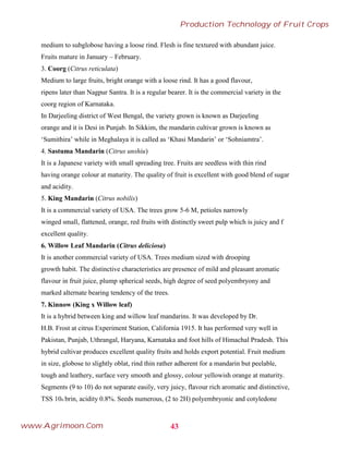 medium to subglobose having a loose rind. Flesh is fine textured with abundant juice.
Fruits mature in January – February.
3. Coorg (Citrus reticulata)
Medium to large fruits, bright orange with a loose rind. It has a good flavour,
ripens later than Nagpur Santra. It is a regular bearer. It is the commercial variety in the
coorg region of Karnataka.
In Darjeeling district of West Bengal, the variety grown is known as Darjeeling
orange and it is Desi in Punjab. In Sikkim, the mandarin cultivar grown is known as
‘Sumithira’ while in Meghalaya it is called as ‘Khasi Mandarin’ or ‘Sohniamtra’.
4. Sastuma Mandarin (Citrus unshiu)
It is a Japanese variety with small spreading tree. Fruits are seedless with thin rind
having orange colour at maturity. The quality of fruit is excellent with good blend of sugar
and acidity.
5. King Mandarin (Citrus nobilis)
It is a commercial variety of USA. The trees grow 5-6 M, petioles narrowly
winged small, flattened, orange, red fruits with distinctly sweet pulp which is juicy and f
excellent quality.
6. Willow Leaf Mandarin (Citrus deliciosa)
It is another commercial variety of USA. Trees medium sized with drooping
growth habit. The distinctive characteristics are presence of mild and pleasant aromatic
flavour in fruit juice, plump spherical seeds, high degree of seed polyembryony and
marked alternate bearing tendency of the trees.
7. Kinnow (King x Willow leaf)
It is a hybrid between king and willow leaf mandarins. It was developed by Dr.
H.B. Frost at citrus Experiment Station, California 1915. It has performed very well in
Pakistan, Punjab, Uthrangal, Haryana, Karnataka and foot hills of Himachal Pradesh. This
hybrid cultivar produces excellent quality fruits and holds export potential. Fruit medium
in size, globose to slightly oblat, rind thin rather adherent for a mandarin but peelable,
tough and leathery, surface very smooth and glossy, colour yellowish orange at maturity.
Segments (9 to 10) do not separate easily, very juicy, flavour rich aromatic and distinctive,
TSS 10o brin, acidity 0.8%. Seeds numerous, (2 to 2H) polyembryonic and cotyledone
43
Production Technology of Fruit Crops
www.Agrimoon.Com
 