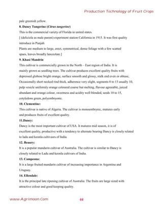 pale greenish yellow.
8. Dancy Tangerine (Citrus tangerine)
This is the commercial variety of Florida in united states.
[ (deliciola as male parent) experiment station California in 1915. It was first quality
introduce in Punjab.
Plants are medium to large, erect, symmetrical, dense foliage with a few scatted
spaes, leaves broadly lanceolate.]
9. Khasi Mandrin
This cultivar is commercially grown in the North – East region of India. It is
mainly grown as seedling trees. The cultivar produces excellent quality fruits with
depressed globose bright orange, surface smooth and glossy, stalk end even or obtuse,
Occasionally short necked rind thick, adherence very slight, segments 8 to 13 usually 10,
pulp vesicle uniformly orange coloured coarse but melting, flavour agreeable, juiced
abundant and orange colour, sweetness and acidity well blended, seeds 10 to 15,
cotyledons green, polyembryonic.
10. Clementine:
This cultivar is native of Algeria. The cultivar is monoembrynic, matures early
and produces fruits of excellent quality.
11.Dancy:
Dancy is the most important cultivar of USA. It matures mid season, it is of
excellent quality, productive with a tendency to alternate bearing Dancy is closely related
to ladu and keonla cultivasrs of India.
12. Beaury:
It is a popular mandarin cultivar of Australia. The cultivar is similar to Dancy is
closely related to Ladu and keonla cultivars of India.
13. Campeona:
It is a large fruited mandarin cultivar of increasing importance in Argentina and
Uruguay.
14. Ellendale:
It is the principal late ripening cultivar of Australia. The fruits are large sized with
attractive colour and good keeping quality.
44
Production Technology of Fruit Crops
www.Agrimoon.Com
 