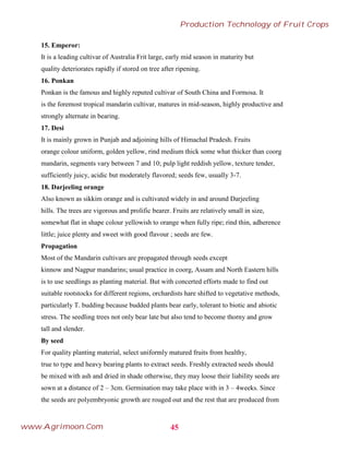 15. Emperor:
It is a leading cultivar of Australia Frit large, early mid season in maturity but
quality deteriorates rapidly if stored on tree after ripening.
16. Ponkan
Ponkan is the famous and highly reputed cultivar of South China and Formosa. It
is the foremost tropical mandarin cultivar, matures in mid-season, highly productive and
strongly alternate in bearing.
17. Desi
It is mainly grown in Punjab and adjoining hills of Himachal Pradesh. Fruits
orange colour uniform, golden yellow, rind medium thick some what thicker than coorg
mandarin, segments vary between 7 and 10; pulp light reddish yellow, texture tender,
sufficiently juicy, acidic but moderately flavored; seeds few, usually 3-7.
18. Darjeeling orange
Also known as sikkim orange and is cultivated widely in and around Darjeeling
hills. The trees are vigorous and prolific bearer. Fruits are relatively small in size,
somewhat flat in shape colour yellowish to orange when fully ripe; rind thin, adherence
little; juice plenty and sweet with good flavour ; seeds are few.
Propagation
Most of the Mandarin cultivars are propagated through seeds except
kinnow and Nagpur mandarins; usual practice in coorg, Assam and North Eastern hills
is to use seedlings as planting material. But with concerted efforts made to find out
suitable rootstocks for different regions, orchardists hare shifted to vegetative methods,
particularly T. budding because budded plants bear early, tolerant to biotic and abiotic
stress. The seedling trees not only bear late but also tend to become thorny and grow
tall and slender.
By seed
For quality planting material, select uniformly matured fruits from healthy,
true to type and heavy bearing plants to extract seeds. Freshly extracted seeds should
be mixed with ash and dried in shade otherwise, they may loose their liability seeds are
sown at a distance of 2 – 3cm. Germination may take place with in 3 – 4weeks. Since
the seeds are polyembryonic growth are rouged out and the rest that are produced from
45
Production Technology of Fruit Crops
www.Agrimoon.Com
 