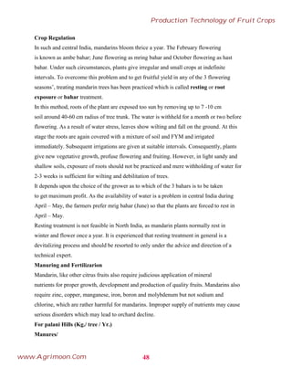 Crop Regulation
In such and central India, mandarins bloom thrice a year. The February flowering
is known as ambe bahar; June flowering as mring bahar and October flowering as hast
bahar. Under such circumstances, plants give irregular and small crops at indefinite
intervals. To overcome this problem and to get fruitful yield in any of the 3 flowering
seasons’, treating mandarin trees has been practiced which is called resting or root
exposure or bahar treatment.
In this method, roots of the plant are exposed too sun by removing up to 7 -10 cm
soil around 40-60 cm radius of tree trunk. The water is withheld for a month or two before
flowering. As a result of water stress, leaves show wilting and fall on the ground. At this
stage the roots are again covered with a mixture of soil and FYM and irrigated
immediately. Subsequent irrigations are given at suitable intervals. Consequently, plants
give new vegetative growth, profuse flowering and fruiting. However, in light sandy and
shallow soils, exposure of roots should not be practiced and mere withholding of water for
2-3 weeks is sufficient for wilting and debilitation of trees.
It depends upon the choice of the grower as to which of the 3 bahars is to be taken
to get maximum profit. As the availability of water is a problem in central India during
April – May, the farmers prefer mrig bahar (June) so that the plants are forced to rest in
April – May.
Resting treatment is not feasible in North India, as mandarin plants normally rest in
winter and flower once a year. It is experienced that resting treatment in general is a
devitalizing process and should be resorted to only under the advice and direction of a
technical expert.
Manuring and Fertilizarion
Mandarin, like other citrus fruits also require judicious application of mineral
nutrients for proper growth, development and production of quality fruits. Mandarins also
require zinc, copper, manganese, iron, boron and molybdenum but not sodium and
chlorine, which are rather harmful for mandarins. Improper supply of nutrients may cause
serious disorders which may lead to orchard decline.
For palani Hills (Kg./ tree / Yr.)
Manures/
48
Production Technology of Fruit Crops
www.Agrimoon.Com
 
