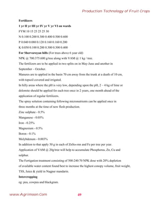 Fertilizers
1 yr II yr III yr IV yr V yr VI on wards
FYM 10 15 25 25 25 30
N 0.100 0.200 0.300 0.400 0.500 0.600
P 0.040 0.080 0.120 0.160 0.160 0.200
K 0.050 0.100 0.200 0.300 0.300 0.400
For Shervaroyan hills (For trees above 6 year old)
NPK @ 700:375:600 g/tree along with VAM @ 1 kg / tree.
The fertilizers are to be applied in two splits on in May-June and another in
September – October.
Manures are to applied in the basin 70 cm away from the trunk at a death of 10 cm,
with topsoil covered and irrigated.
In hilly areas where the pH is very low, depending upon the pH, 2 – 4 kg of lime or
dolomite should be applied for each tree once in 2 years, one month ahead of the
application of regular fertilizers.
The spray solution containing following micronutrients can be applied once in
three months at the time of new flesh production.
Zinc sulphate - 0.5%
Manganese - 0.05%
Iron - 0.25%
Magnesium - 0.5%
Boron - 0.1%
Molybdenum - 0.003%
In addition to that apply 50 g in each of ZnSo4 mn and Fe per tree per year.
Application of VAM @ 20g/tree will help to accumulate Phosphorus, Zn, Cu and
sulphur.
The Fertigation treatment consisting of 500:240:70 NPK dose with 20% depletion
of available water content found best to increase the highest conopy volume, fruit weight,
TSS, Juice & yield in Nagpur mandarin.
Intercropping
eg: pea, cowpea and blackgram.
49
Production Technology of Fruit Crops
www.Agrimoon.Com
 