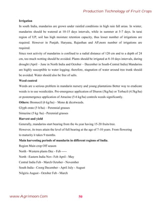 Irrigation
In south India, mandarins are grown under rainfed conditions in high rain fall areas. In winter,
mandarins should be watered at 10-15 days intervals, while in summer at 5-7 days. In tarai
region of UP, soil has high moisture retention capacity, thus lesser number of irrigations are
required. However in Punjab, Haryana, Rajasthan and AP,more number of irrigations are
required.
Since root activity of mandarins is confined to a radial distance of 120 cm and to a depth of 24
cm, too much wetting should be avoided. Plants should be irrigated at 8-10 days intervals, during
drought (April – June in North India and October – December in South-Central India) Mandarins
are highly susceptible to water logging; therefore, stagnation of water around tree trunk should
be avoided. Water should also be free of salts.
Weed control
Weeds are a serious problem in mandarin nursery and young plantations Better way to eradicate
weeds is to use weedicides. Pre-emergence application of Diuron (5kg/ha) or Terbacil (4.5kg/ha)
or postemergence application of Atrazine (5-6 kg/ha) controls weeds significantly.
Others: Bromocil (6 kg/ha) – Mono & dicotweeds.
Glyph orate (5 lt/ha) – Perennial grasses
Simazine (5 kg /ha) - Perennial grasses
Harvest and yield
Generally, mandarins start bearing from the 4th year having 15-20 fruits/tree.
However, its trees attain the level of full bearing at the age of 7-10 years. From flowering
to maturity it takes 9 months.
Main harvesting periods of mandarin in different regions of India.
Region Main crop Off season
North –Western plants Dec - Feb -----
North –Eastern India Nov- Feb April - May
Central India Feb - March October - November
South India - Coorg December - April July - August
Nilgiris August - October Feb - March
50
Production Technology of Fruit Crops
www.Agrimoon.Com
 