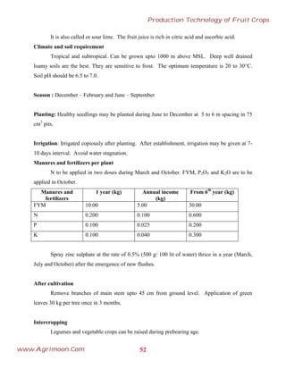 It is also called or sour lime. The fruit juice is rich in citric acid and ascorbic acid.
Climate and soil requirement
Tropical and subtropical. Can be grown upto 1000 m above MSL. Deep well drained
loamy soils are the best. They are sensitive to frost. The optimum temperature is 20 to 30°C.
Soil pH should be 6.5 to 7.0.
Season : December – February and June – September
Planting: Healthy seedlings may be planted during June to December at 5 to 6 m spacing in 75
cm3
pits.
Irrigation: Irrigated copiously after planting. After establishment, irrigation may be given at 7-
10 days interval. Avoid water stagnation.
Manures and fertilizers per plant
N to be applied in two doses during March and October. FYM, P2O5 and K2O are to be
applied in October.
Manures and
fertilizers
1 year (kg) Annual income
(kg)
From 6th
year (kg)
FYM 10.00 5.00 30.00
N 0.200 0.100 0.600
P 0.100 0.025 0.200
K 0.100 0.040 0.300
Spray zinc sulphate at the rate of 0.5% (500 g/ 100 lit of water) thrice in a year (March,
July and October) after the emergence of new flushes.
After cultivation
Remove branches of main stem upto 45 cm from ground level. Application of green
leaves 30 kg per tree once in 3 months.
Intercropping
Legumes and vegetable crops can be raised during prebearing age.
52
Production Technology of Fruit Crops
www.Agrimoon.Com
 