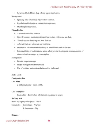  Severely affected fruits drop off and leaves turn brown.
Management
 Spraying lime solution @ 20g//l before summer.
 Regulation of irrigation to reduce the temperature.
 Mulching the tree basins.
Citrus Decline
 Also known as citrus dieback.
 Growth becomes stunted, mottling of leaves, turn yellow and are shed.
 There is excess flowering and poor fruit set.
 Affected fruits are subjected sun blotching.
 Presence of calcium carbonate or clay is harmful and leads to decline.
 Incompatibility of rootstock and scion, salinity, water logging and mismanagement of
citrus orchard are causes to citrus decline.
Management
 Provide proper drainage
 Proper management of the orchard
 Use of resistant rootstocks and disease free bud wood.
ACID LIME
Plant protection
Leaf mine
2 ml/l dimethoate + neem oil 3%
Leaf caterpillar
Endosulfan – 2 ml/l when infestation is moderate to severe.
Sucking pest
White fly : Spray quinalphos – 2 ml/lit
Nematodes : Carbofuran – 75 g/tree
P. fluroscens – 20 g
Diseases
55
Production Technology of Fruit Crops
www.Agrimoon.Com
 