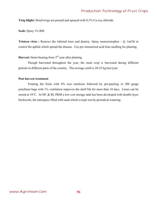 Twig blight: Dried twigs are pruned and sprayed with 0.3% Cu oxy chloride.
Scab: Spray 1% BM
Tristeza virus : Remove the infected trees and destroy. Spray monocrotophos - @ 1ml/lit to
control the aphids which spread the disease. Use pre immunized acid lime seedling for planting.
Harvest: Starts bearing from 3rd
year after planting.
Though harvested throughout the year, the main crop is harvested during different
periods in different parts of the country. The average yield is 20-25 kg/tree/year.
Post harvest treatment
Treating the fruits with 4% wax emulsion followed by pre-packing in 200 guage
polythene bags with 1% ventilation improves the shelf life for more than 10 days. Limes can be
stored at 18°C. At HC & RI, PKM a low cost storage tank has been developed with double layer
brickwork, the interspace filled with sand which is kept wet by periodical watering.
56
Production Technology of Fruit Crops
www.Agrimoon.Com
 