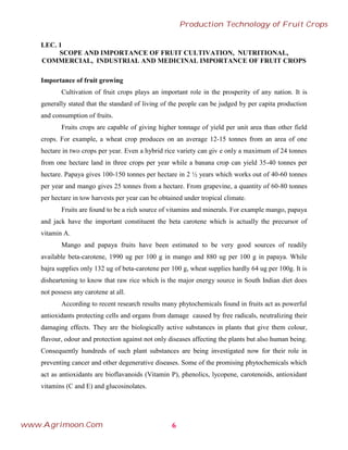 LEC. 1
SCOPE AND IMPORTANCE OF FRUIT CULTIVATION, NUTRITIONAL,
COMMERCIAL, INDUSTRIAL AND MEDICINAL IMPORTANCE OF FRUIT CROPS
Importance of fruit growing
Cultivation of fruit crops plays an important role in the prosperity of any nation. It is
generally stated that the standard of living of the people can be judged by per capita production
and consumption of fruits.
Fruits crops are capable of giving higher tonnage of yield per unit area than other field
crops. For example, a wheat crop produces on an average 12-15 tonnes from an area of one
hectare in two crops per year. Even a hybrid rice variety can giv e only a maximum of 24 tonnes
from one hectare land in three crops per year while a banana crop can yield 35-40 tonnes per
hectare. Papaya gives 100-150 tonnes per hectare in 2 ½ years which works out of 40-60 tonnes
per year and mango gives 25 tonnes from a hectare. From grapevine, a quantity of 60-80 tonnes
per hectare in tow harvests per year can be obtained under tropical climate.
Fruits are found to be a rich source of vitamins and minerals. For example mango, papaya
and jack have the important constituent the beta carotene which is actually the precursor of
vitamin A.
Mango and papaya fruits have been estimated to be very good sources of readily
available beta-carotene, 1990 ug per 100 g in mango and 880 ug per 100 g in papaya. While
bajra supplies only 132 ug of beta-carotene per 100 g, wheat supplies hardly 64 ug per 100g. It is
disheartening to know that raw rice which is the major energy source in South Indian diet does
not possess any carotene at all.
According to recent research results many phytochemicals found in fruits act as powerful
antioxidants protecting cells and organs from damage caused by free radicals, neutralizing their
damaging effects. They are the biologically active substances in plants that give them colour,
flavour, odour and protection against not only diseases affecting the plants but also human being.
Consequently hundreds of such plant substances are being investigated now for their role in
preventing cancer and other degenerative diseases. Some of the promising phytochemicals which
act as antioxidants are bioflavanoids (Vitamin P), phenolics, lycopene, carotenoids, antioxidant
vitamins (C and E) and glucosinolates.
6
Production Technology of Fruit Crops
www.Agrimoon.Com
 