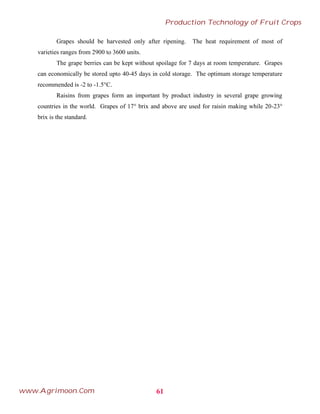 Grapes should be harvested only after ripening. The heat requirement of most of
varieties ranges from 2900 to 3600 units.
The grape berries can be kept without spoilage for 7 days at room temperature. Grapes
can economically be stored upto 40-45 days in cold storage. The optimum storage temperature
recommended is -2 to -1.5°C.
Raisins from grapes form an important by product industry in several grape growing
countries in the world. Grapes of 17° brix and above are used for raisin making while 20-23°
brix is the standard.
61
Production Technology of Fruit Crops
www.Agrimoon.Com
 