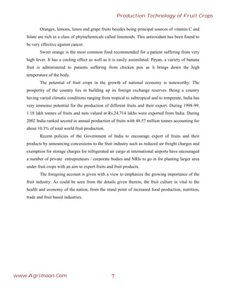 Oranges, lemons, limes and grape fruits besides being principal sources of vitamin C and
folate are rich in a class of phytochemicals called limonoids. This antioxidant has been found to
be very effective against cancer.
Sweet orange is the most common food recommended for a patient suffering from very
high fever. It has a cooling effect as well as it is easily assimilated. Peyan, a variety of banana
fruit is administered to patients suffering from chicken pox as it brings down the high
temperature of the body.
The potential of fruit crops in the growth of national economy is noteworthy. The
prosperity of the country lies in building up its foreign exchange reserves. Being a country
having varied climatic conditions ranging from tropical to subtropical and to temperate, India has
very immense potential for the production of different fruits and their export. During 1998-99,
1.18 lakh tonnes of fruits and nuts valued at Rs.24,714 lakhs were exported from India. During
2002 India ranked second in annual production of fruits with 48.57 million tonnes accounting for
about 10.3% of total world fruit production.
Recent policies of the Government of India to encourage export of fruits and their
products by announcing concessions to the fruit industry such as reduced air freight charges and
exemption for storage charges for refrigerated air cargo at international airports have encouraged
a number of private entrepreneurs / corporate bodies and NRIs to go in for planting larger area
under fruit crops with an aim to export fruits and fruit products.
The foregoing account is given with a view to emphasize the growing importance of the
fruit industry. As could be seen from the details given therein, the fruit culture in vital to the
health and economy of the nation, from the stand point of increased food production, nutrition,
trade and fruit based industries.
7
Production Technology of Fruit Crops
www.Agrimoon.Com
 