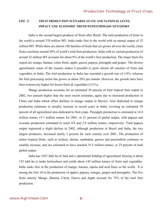 LEC .2 FRUIT PRODUCTION SCENARIO, STATE AND NATIONAL LEVEL,
IMPACT AND ECONOMIC TREND WITH EMPHASIS TO EXPORT
India is the second largest producer of fruits after Brazil. The total production of fruits in
the world is around 370 million MT. India ranks first in the world with an annual output of 32
million MT. While there are almost 180 families of fruits that are grown all over the world, citrus
fruits constitute around 20% of world’s total fruit production. India with its current production of
around 32 million MT accounts for about 8% of the world’s fruit production. The major fruits for
export are mango, banana, citrus fruits, apple, guava, papaya, pineapple and grapes. The diverse
agroclimatic zones of the country makes it possible to grow almost all varieties of fruits and
vegetables in India. The fruit production in India has recorded a growth rate of 3.9%, whereas
the fruit processing sector has grown at about 20% per annum. However, the growth rates have
been extensively higher for frozen fruits & vegetables (121%).
Mango production accounts for an estimated 38 percent of total tropical fruit output in
2002, two percent higher than the most recent estimates, again due to increased production in
China and India which offset declines in mango output in Mexico. Area dedicated to mango
production continues to steadily increase in recent years in India, covering an estimated 39
percent of all agricultural area dedicated to fruit crops. Pineapple production is estimated at 14.4
million tonnes 13.7 million tonnes for 2001, or 21 percent of global output, with papaya and
avocado production estimated to reach 8.9 and 2.6 million tonnes, respectively. Total papaya
output registered a slight decline in 2002, although production in Brazil and India, the two
largest producers, increased nearly 3 percent for each country over 2001. The production of
minor tropical fruits, such as lychees, durian, rambuttan, guavas and passionfruit continues to
steadily increase, and are estimated to have reached 15.5 million tonnes, or 23 percent of total
global output.
India has 1655 lakh ha of land and a operational holding of agricultural farming is about
153 lakh ha is under horticulture and yields about 142 million tonnes of fruits and vegetables.
India ranks first in the production of mango, banana, sapota and acid limes in the world. It is
among the first 10 in the production of apples, papaya, oranges, grapes and pineapples. The five
fruits namely Mango, Banana, Citrus, Guava and Apple account for 75% of the total fruit
production.
8
Production Technology of Fruit Crops
www.Agrimoon.Com
 
