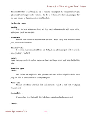 Because of the hard seeds though the aril is pleasant, consumption of pomegranate has been a
tedious and boredom process for centuries. But due to evolution of soft seeded genotypes, there
is a great increase in the consumption rate of this fruit.
Hard seeded types :
Kandhari :
Fruits are large with deep red rind, aril deep blood red or deep pink with sweet, slightly
acidic juice. Seeds are very hard.
Musker Red :
Medium sized fruits with medium thick red rinds. Aril is fleshy with moderately sweet
juice, seeds are medium hard.
Alandi or Vadki :
It possesses medium sized red fruits, aril fleshy, blood red or deep pink with sweet acidic
juice. Seeds are very hard.
Kabul :
Large fruits, dark red with yellow parches, aril dark red fleshy seeds hard with slightly bitter
juice.
Soft seeded types
Dholka:
This cultivar has large fruits with greenish white rind, whitish to pinkish white, thick,
juicy soft arils. It is the commercial variety of Gujarat.
Paper Shell:
Medium sized fruits with thick rind; arils are fleshy, reddish to pink with sweet juice.
Seeds are soft.
Spanish Ruby :
It has medium sized fruits with thin rind , flesh rose coloured and seeds are soft.
Ganesh :
83
Production Technology of Fruit Crops
www.Agrimoon.Com
 