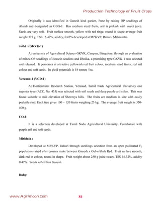 Originally it was identified in Ganesh kind garden, Pune by raising OP seedlings of
Alandi and designated as GBG-1. Has medium sized fruits, aril is pinkish with sweet juice.
Seeds are very soft. Fruit surface smooth, yellow with red tinge, round in shape average fruit
weight 325 g, TSS 16.47%, acidity, 0.42% developed at MPKVP, Rahuri, Maharshtra.
Jothi : (GKVK-1)
At university of Agricultural Sciencs GKVK, Campus, Bangalore, through an evaluation
of mixed OP seedlings of Bessein seedless and Dholka, a promising type GKVK-1 was selected
and released. It possesses at attractive yellowish red fruit colour, medium sized fruits, red aril
colour and soft seeds. Its yield potentials is 18 tonnes / ha.
Yercaud-1 (YCD-1)
At Horticultural Research Station, Yercaud, Tamil Nadu Agricultural University one
superior type (ACC. No. 455) was selected with soft seeds and deep purple aril color. This was
found suitable to mid elevation of Shevroys hills. The fruits are medium in size with easily
peelable rind. Each tree gives 100 – 120 fruits weighing 25 kg. The average fruit weight is 350-
400 g.
CO-1:
It is a selection developed at Tamil Nadu Agricultural University, Coimbatore with
purple aril and soft seeds.
Miridula :
Developed at MPKVP, Rahuri through seedlings selection from an open pollinated F2
population raised after crosses make between Ganesh x Gul-e-Shah Red. Fruit surface smooth,
dark red in colour, round in shape. Fruit weight about 250 g juice sweet, TSS 16.32%, acidity
0.47%. Seeds softer than Ganesh.
Ruby:
84
Production Technology of Fruit Crops
www.Agrimoon.Com
 