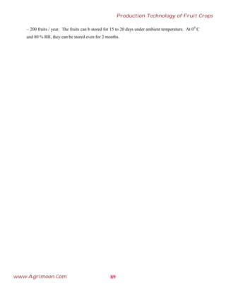 – 200 fruits / year. The fruits can b stored for 15 to 20 days under ambient temperature. At 00
C
and 80 % RH, they can be stored even for 2 months.
89
Production Technology of Fruit Crops
www.Agrimoon.Com
 