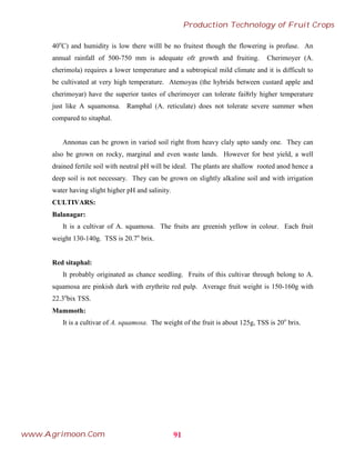 40o
C) and humidity is low there willl be no fruitest though the flowering is profuse. An
annual rainfall of 500-750 mm is adequate ofr growth and fruiting. Cherimoyer (A.
cherimola) requires a lower temperature and a subtropical mild climate and it is difficult to
be cultivated at very high temperature. Atemoyas (the hybrids between custard apple and
cherimoyar) have the superior tastes of cherimoyer can tolerate fai8rly higher temperature
just like A squamonsa. Ramphal (A. reticulate) does not tolerate severe summer when
compared to sitaphal.
Annonas can be grown in varied soil right from heavy claly upto sandy one. They can
also be grown on rocky, marginal and even waste lands. However for best yield, a well
drained fertile soil with neutral pH will be ideal. The plants are shallow rooted anod hence a
deep soil is not necessary. They can be grown on slightly alkaline soil and with irrigation
water having slight higher pH and salinity.
CULTIVARS:
Balanagar:
It is a cultivar of A. squamosa. The fruits are greenish yellow in colour. Each fruit
weight 130-140g. TSS is 20.7o
brix.
Red sitaphal:
It probably originated as chance seedling. Fruits of this cultivar through belong to A.
squamosa are pinkish dark with erythrite red pulp. Average fruit weight is 150-160g with
22.3o
bix TSS.
Mammoth:
It is a cultivar of A. squamosa. The weight of the fruit is about 125g, TSS is 20o
brix.
91
Production Technology of Fruit Crops
www.Agrimoon.Com
 