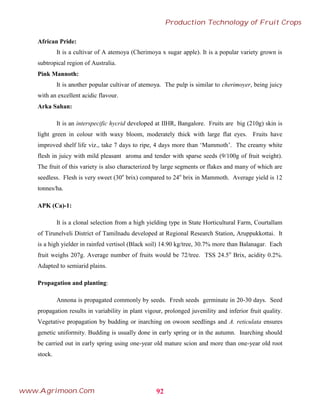 African Pride:
It is a cultivar of A atemoya (Cherimoya x sugar apple). It is a popular variety grown is
subtropical region of Australia.
Pink Mannoth:
It is another popular cultivar of atemoya. The pulp is similar to cherimoyer, being juicy
with an excellent acidic flavour.
Arka Sahan:
It is an interspecific hycrid developed at IIHR, Bangalore. Fruits are big (210g) skin is
light green in colour with waxy bloom, moderately thick with large flat eyes. Fruits have
improved shelf life viz., take 7 days to ripe, 4 days more than ‘Mammoth’. The creamy white
flesh in juicy with mild pleasant aroma and tender with sparse seeds (9/100g of fruit weight).
The fruit of this variety is also characterized by large segments or flakes and many of which are
seedless. Flesh is very sweet (30o
brix) compared to 24o
brix in Mammoth. Average yield is 12
tonnes/ha.
APK (Ca)-1:
It is a clonal selection from a high yielding type in State Horticultural Farm, Courtallam
of Tirunelveli District of Tamilnadu developed at Regional Research Station, Aruppukkottai. It
is a high yielder in rainfed vertisol (Black soil) 14.90 kg/tree, 30.7% more than Balanagar. Each
fruit weighs 207g. Average number of fruits would be 72/tree. TSS 24.5o
Brix, acidity 0.2%.
Adapted to semiarid plains.
Propagation and planting:
Annona is propagated commonly by seeds. Fresh seeds germinate in 20-30 days. Seed
propagation results in variability in plant vigour, prolonged juvenility and inferior fruit quality.
Vegetative propagation by budding or inarching on owoon seedlings and A. reticulata ensures
genetic uniformity. Budding is usually done in early spring or in the autumn. Inarching should
be carried out in early spring using one-year old mature scion and more than one-year old root
stock.
92
Production Technology of Fruit Crops
www.Agrimoon.Com
 