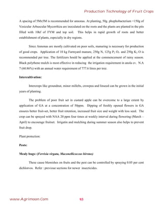 A spacing of 5Mx5M is recommended for annonas. At planting, 50g. phophobacterium +150g of
Vesicular Arbuscular Mycorrhiza are inoculated on the roots and the plants are planted in the pits
filled with 10kf of FYM and top soil. This helps in rapid growth of roots and better
establishment of plants, especially in dry regions.
Since Annonas are mostly cultivated on poor soils, manuring is necessary for production
of good crops. Application of 10 kg Farmyard manure, 250g N, 125g P2 O5 and 250g K2 O is
recommended per tree. The fertilizers hould be applied at the commencement of rainy season.
Black polythene mulch is most effective in reducing the irrigation requirement in anola cv. N.A
7 (60.86%) with an annual water requirement of 777.6 litres per tree.
Intercultivation:
Intercrops like groundnut, minor millelts, crowpea and linseed can be grown in the initial
years of planting.
The problem of poor fruit set in custard apple can be overcome to a large extent by
application of GA at a concentration of 50ppm. Dipping of freshly opened flowers in GA
ensures better fruit-set, better fruit retention, increased fruit size and weight with less seed. The
crop can be sprayed with NAA 20 ppm four times at weekly interval during flowering (March –
April) to encourage fruitset. Irrigatin and mulching during summer season also helps to prevent
fruit drop.
Plant protection:
Pests:
Mealy bugs: (Ferrisia virgata, Maconellicoccus hirstus)
These cause blemishes on fruits and the pest can be controlled by spraying 0.05 per cent
dichlorvos. Refer : previoue sections for newer insecticides.
93
Production Technology of Fruit Crops
www.Agrimoon.Com
 