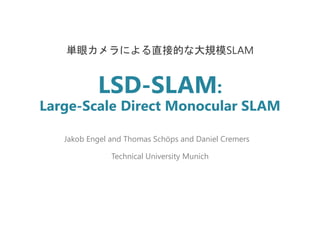 LSD-SLAM:
Large-Scale Direct Monocular SLAM
単眼カメラによる直接的な大規模SLAM
Jakob Engel and Thomas Schöps and Daniel Cremers
Technical University Munich
 