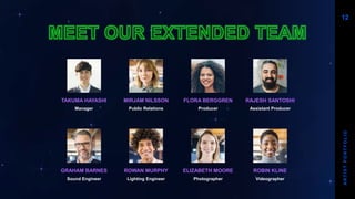 TAKUMA HAYASHI
Manager
GRAHAM BARNES
Sound Engineer
MIRJAM NILSSON​
Public Relations
ROWAN MURPHY
Lighting Engineer
FLORA BERGGREN​
Producer
ELIZABETH MOORE
Photographer
RAJESH SANTOSHI​
Assistant Producer
ROBIN KLINE
Videographer
12
A
R
T
I
S
T
P
O
R
T
F
O
L
I
O
 