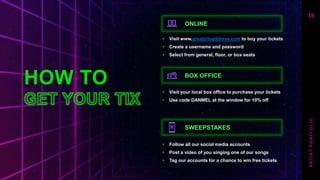 HOW TO
ONLINE
+ Visit www.greatsiteaddress.com to buy your tickets​
+ Create a username and password​
+ Select from general, floor, or box seats
BOX OFFICE
+ Visit your local box office to purchase your tickets
+ Use code DANMEL at the window for 10% off
SWEEPSTAKES
+ Follow all our social media accounts
+ Post a video of you singing one of our songs
+ Tag our accounts for a chance to win free tickets
16
A
R
T
I
S
T
P
O
R
T
F
O
L
I
O
 