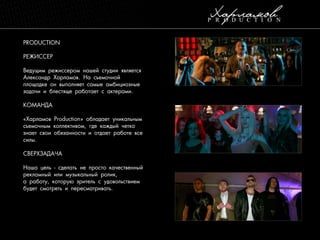 PRODUCTION
РЕЖИССЕР
Ведущим режиссером нашей студии является
Александр Харламов. На съемочной
площадке он выполняет самые амбициозные
задачи и блестяще работает с актерами.
КОМАНДА
«Харламов Production» обладает уникальным
съемочным коллективом, где каждый четко
знает свои обязанности и отдает работе все
силы.
СВЕРХЗАДАЧА
Наша цель - сделать не просто качественный
рекламный или музыкальный ролик,
а работу, которую зритель с удовольствием
будет смотреть и пересматривать.

 