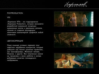 POSTPRODUCTION
VFX
«Харламов VFX» - это подразделение
«Харламов Production», которое занимается
разработкой визуальной концепции
музыкальных клипов и рекламных роликов,
начиная от создания раскадровок,
заканчивая компьютерной графикой любой
сложности.

ЦВЕТОКОРРЕКЦИЯ
Наша команда успешно переняла опыт
известных зарубежных колористов, которые
работали над такими громкими проектами,
как Трансформеры, Железный человек,
Форсаж, и другие. Все полученные знания
мы применяем в своих работах и всегда
добиваемся качества голливудского
изображения.

 