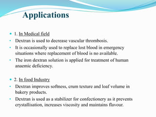 Applications
 1. In Medical field
• Dextran is used to decrease vascular thrombosis.
• It is occasionally used to replace lost blood in emergency
situations where replacement of blood is no available.
• The iron dextran solution is applied for treatment of human
anaemic deficiency.
 2. In food Industry
• Dextran improves softness, crum texture and loaf volume in
bakery products.
• Dextran is used as a stabilizer for confectionery as it prevents
crystallisation, increases viscosity and maintains flavour.
 