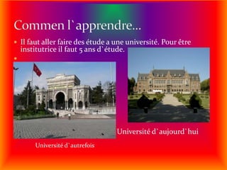 Il faut aller faire des étude a une université. Pour être institutrice il faut 5 ans d`étude.                                                   Université d`aujourd`huiCommen l`apprendre...Université d`autrefois