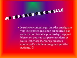 Ma réflexion personnelleJe suis très contente qu`on a des enseignant vers icitte parce que sinon on pourrait pas avoir un bon travaille plus tard qui rapport bien et on pourras pas payer nos dette et tous c`est chose la. Alors je suis très contente d`avoir des enseignant gentil et patiente. 