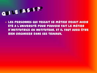 Qui le faisait??Les personnes qui fessait se métier devait avoir été a l`université pour pouvoir fait le métier d`institutrice ou instituteur. Et il faut aussi être bien organiser dans ses travaux.