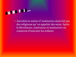 Autre fois…Autrefois le métier d`institutrice étais fait par des religieuse qu`on appelait des sœur. Après la Révolution, instituteur et institutrice ne cessèrent d'instruire les enfants.